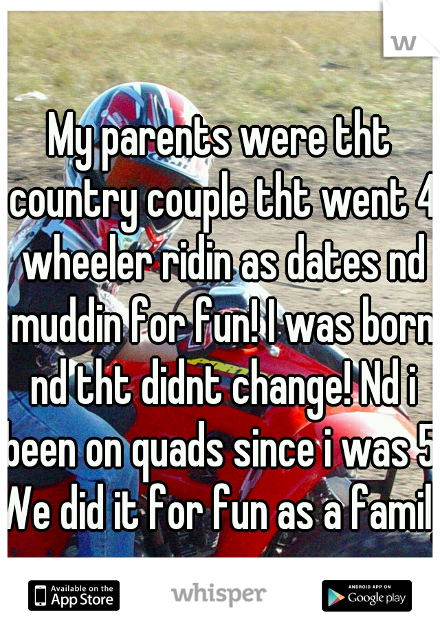 My parents were tht country couple tht went 4 wheeler ridin as dates nd muddin for fun! I was born nd tht didnt change! Nd i been on quads since i was 5! We did it for fun as a family!