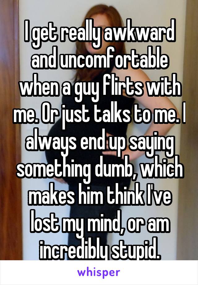 I get really awkward and uncomfortable when a guy flirts with me. Or just talks to me. I always end up saying something dumb, which makes him think I've lost my mind, or am incredibly stupid.