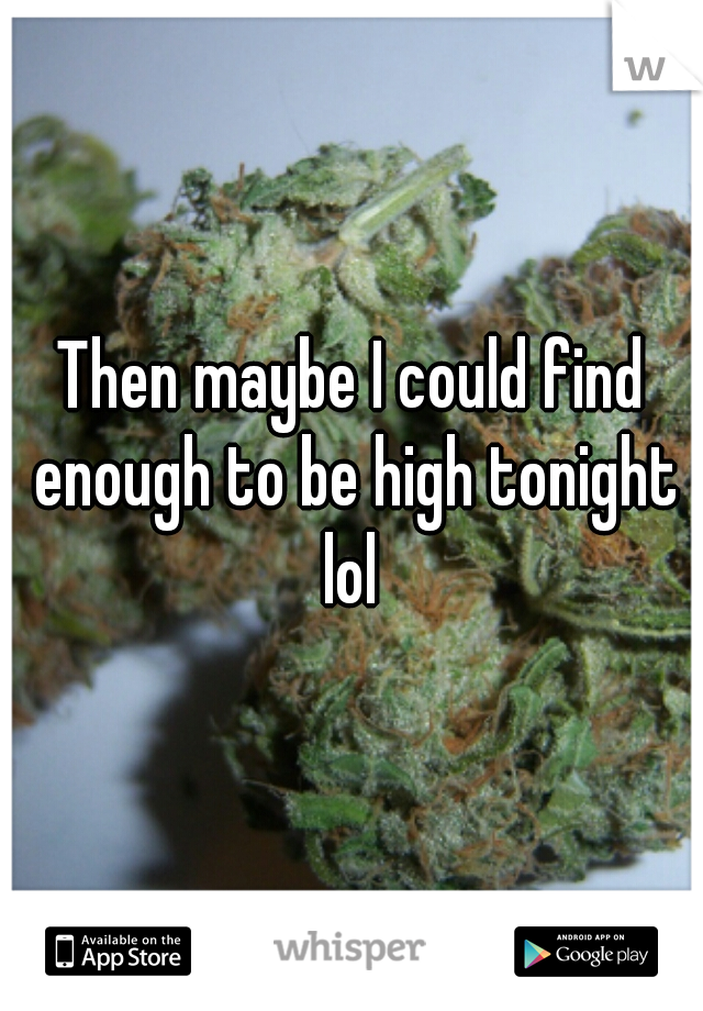 Then maybe I could find enough to be high tonight lol 