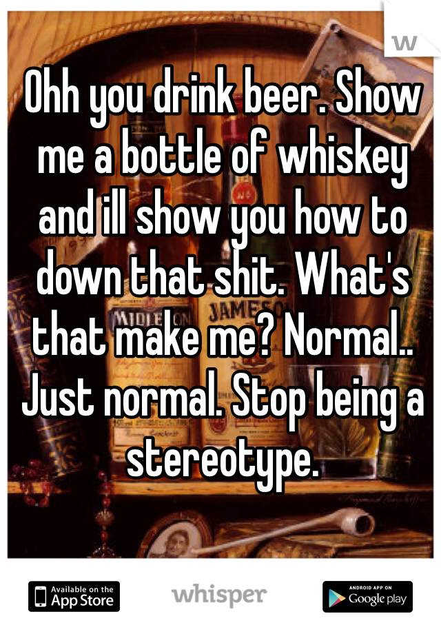 Ohh you drink beer. Show me a bottle of whiskey and ill show you how to down that shit. What's that make me? Normal.. Just normal. Stop being a stereotype. 