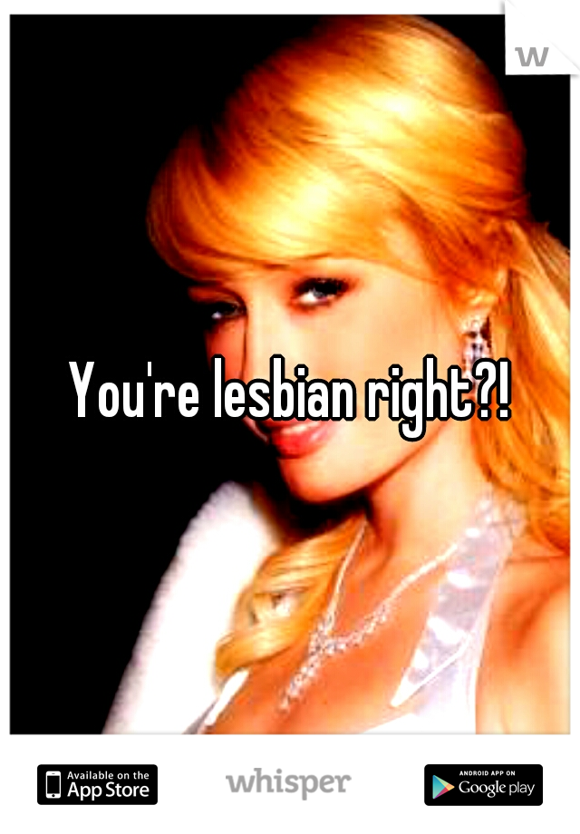 You're lesbian right?!