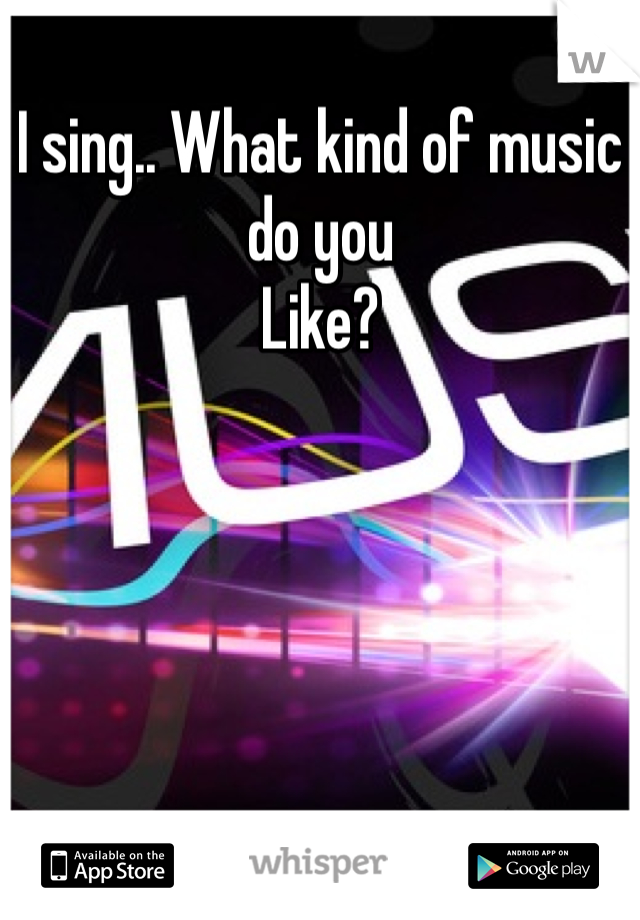 I sing.. What kind of music do you
Like?