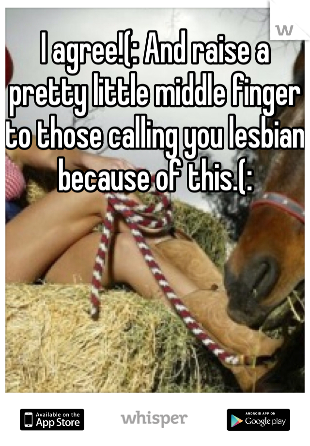 I agree!(: And raise a pretty little middle finger to those calling you lesbian because of this.(:
