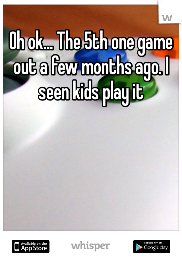 Oh ok... The 5th one game out a few months ago. I seen kids play it