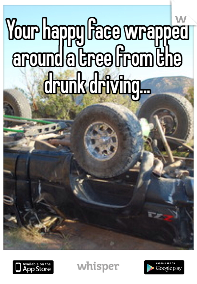 Your happy face wrapped around a tree from the drunk driving...