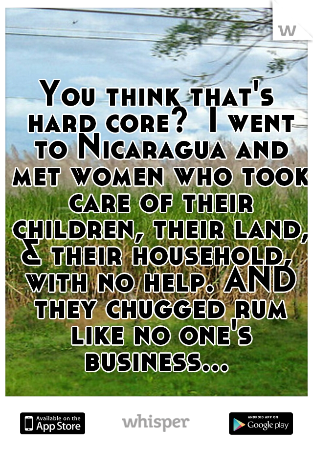 You think that's hard core?  I went to Nicaragua and met women who took care of their children, their land, & their household,  with no help. AND they chugged rum like no one's business... 