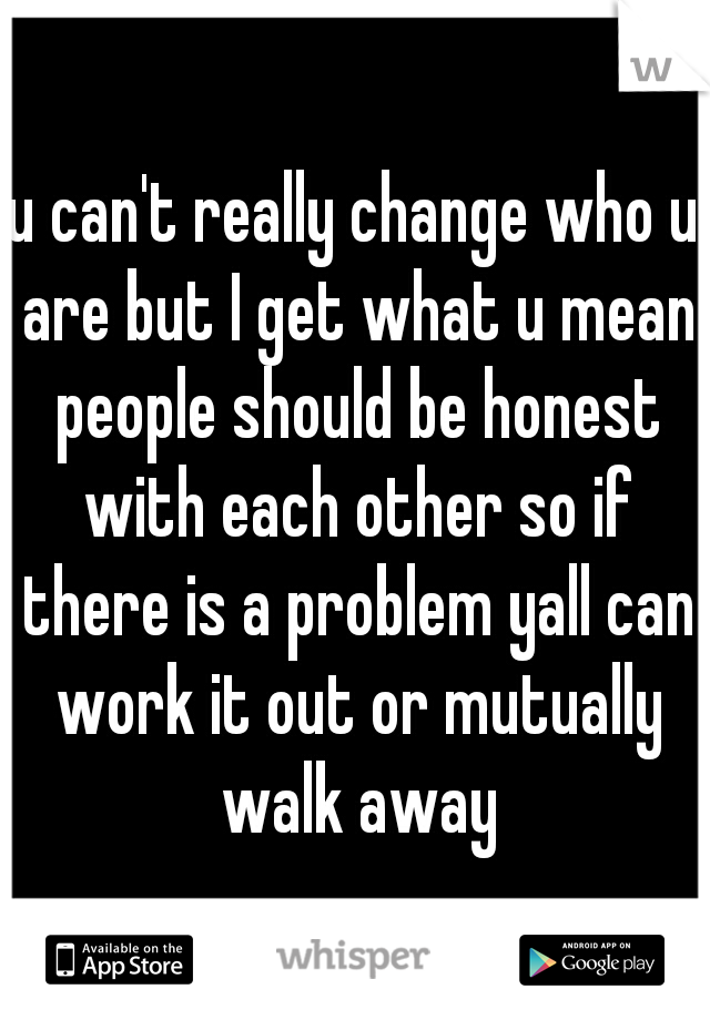 u can't really change who u are but I get what u mean people should be honest with each other so if there is a problem yall can work it out or mutually walk away