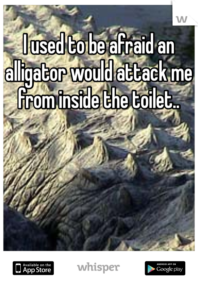 I used to be afraid an alligator would attack me from inside the toilet.. 