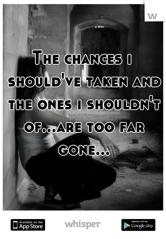 The chances i should've taken and the ones i shouldn't of...are too far gone...