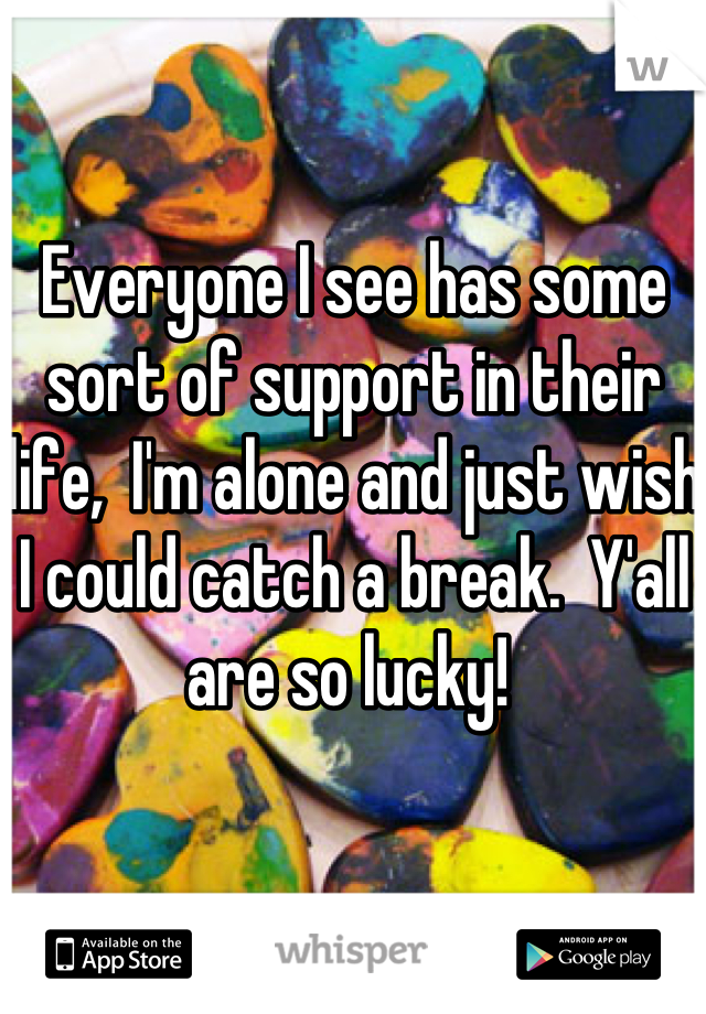 Everyone I see has some sort of support in their life,  I'm alone and just wish I could catch a break.  Y'all are so lucky! 