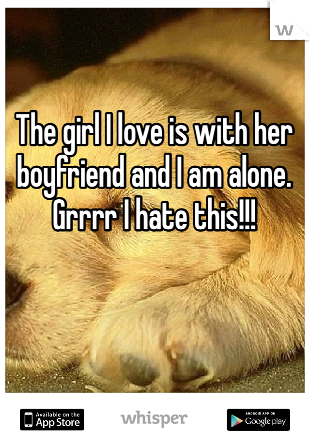 The girl I love is with her boyfriend and I am alone. Grrrr I hate this!!! 