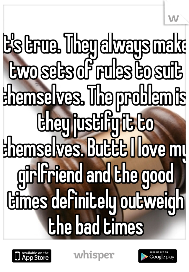 It's true. They always make two sets of rules to suit themselves. The problem is, they justify it to themselves. Buttt I love my girlfriend and the good times definitely outweigh the bad times