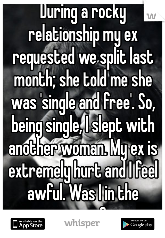 During a rocky relationship my ex requested we split last month; she told me she was 'single and free'. So, being single, I slept with another woman. My ex is extremely hurt and I feel awful. Was I in the wrong?