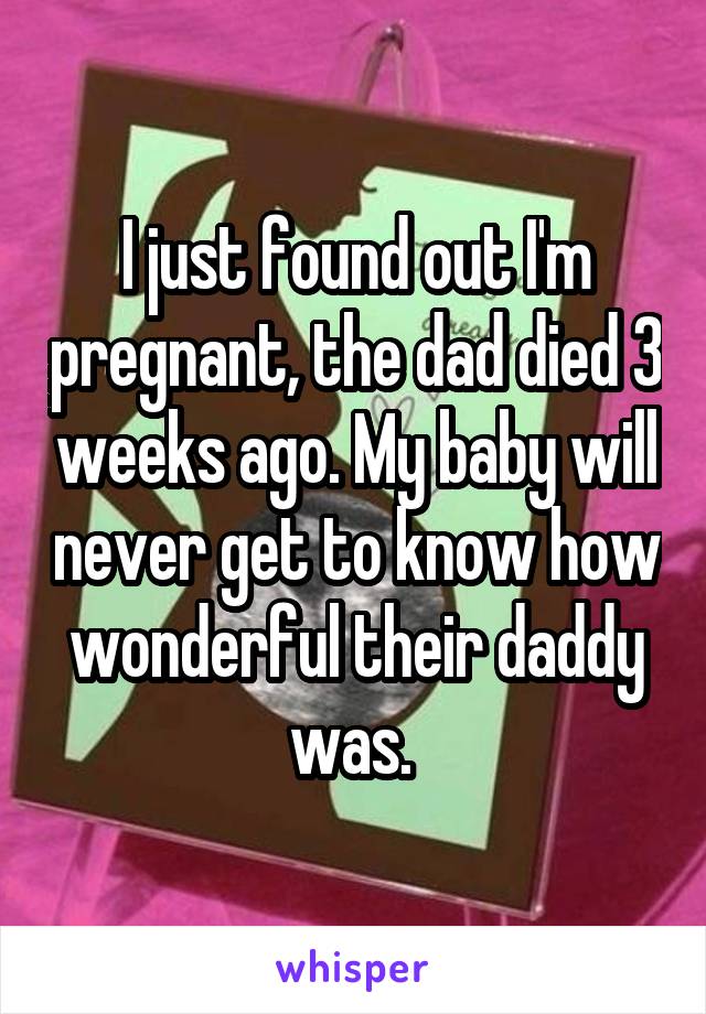 I just found out I'm pregnant, the dad died 3 weeks ago. My baby will never get to know how wonderful their daddy was. 