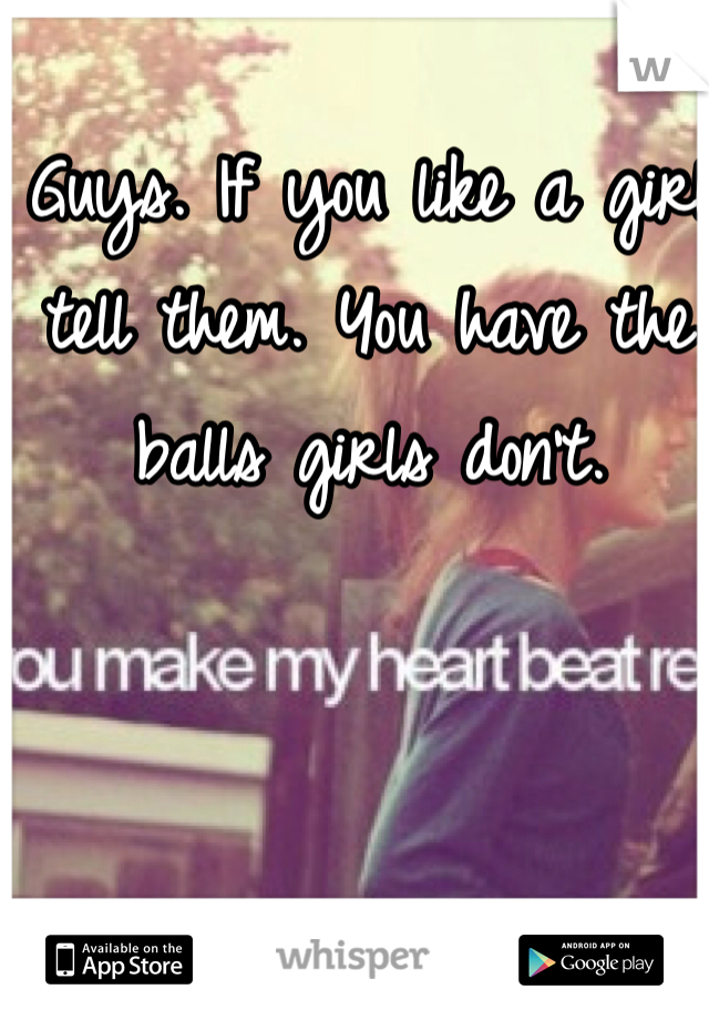Guys. If you like a girl tell them. You have the balls girls don't.