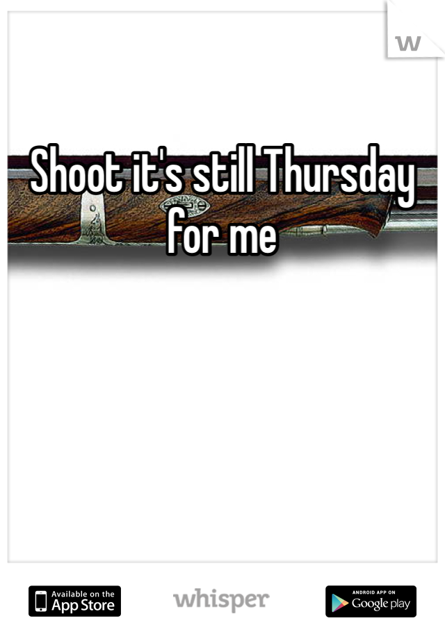 Shoot it's still Thursday for me