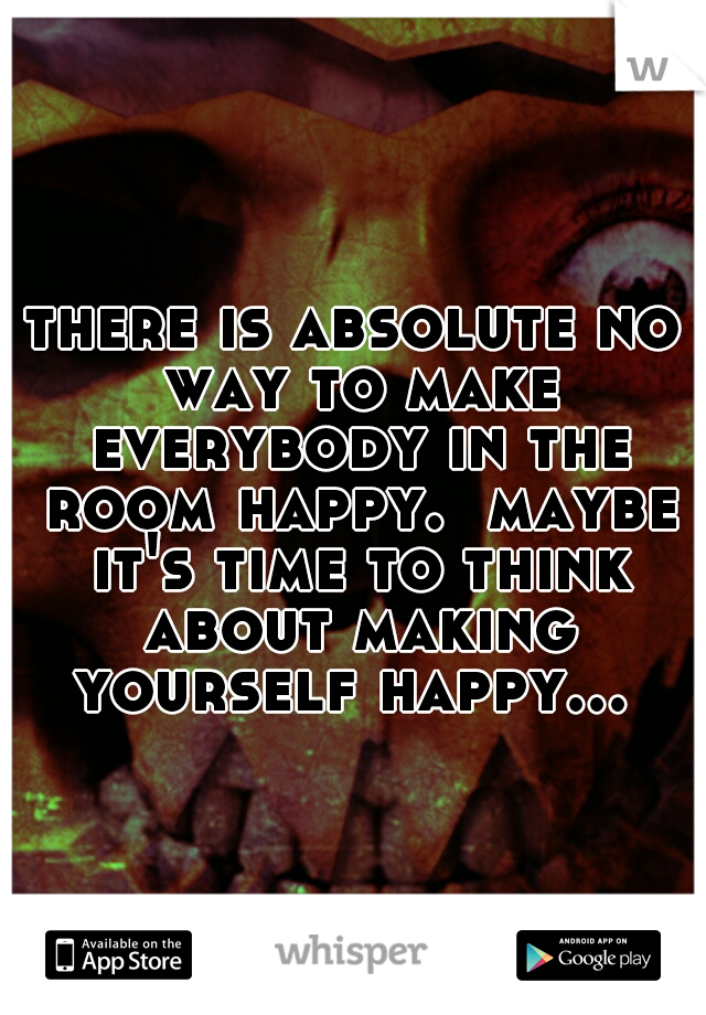 there is absolute no way to make everybody in the room happy.  maybe it's time to think about making yourself happy... 