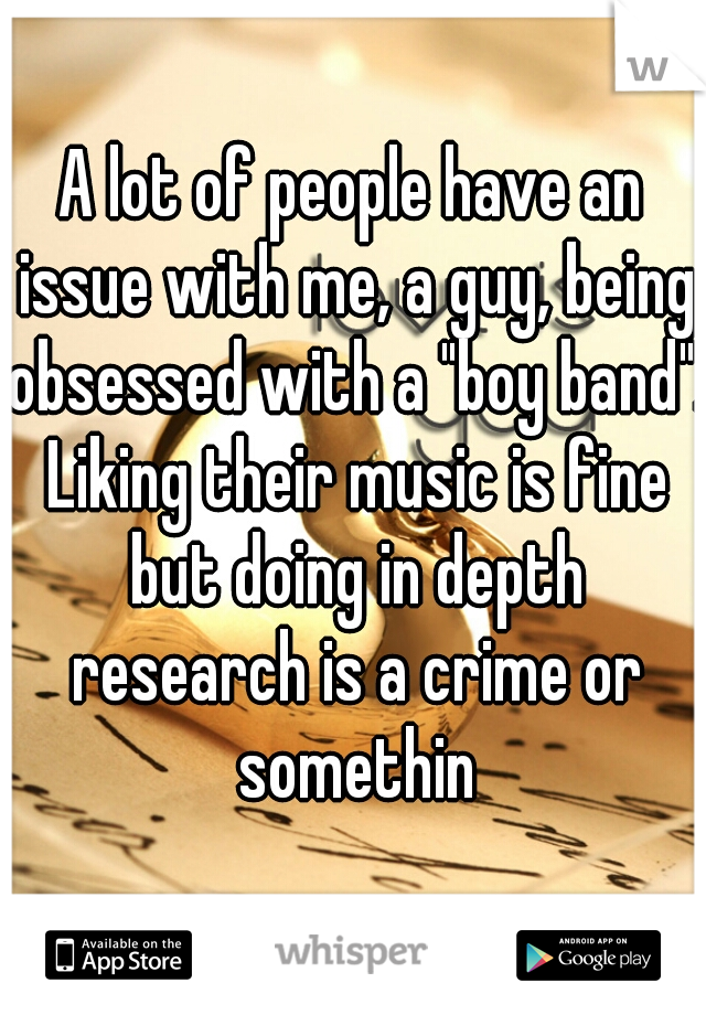 A lot of people have an issue with me, a guy, being obsessed with a "boy band". Liking their music is fine but doing in depth research is a crime or somethin