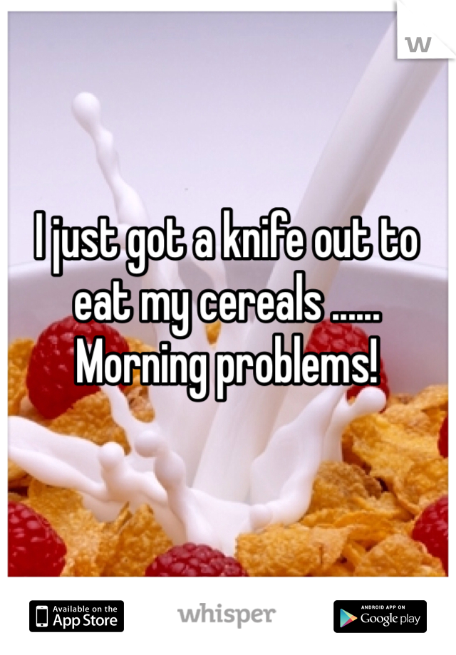 I just got a knife out to eat my cereals ...... Morning problems!