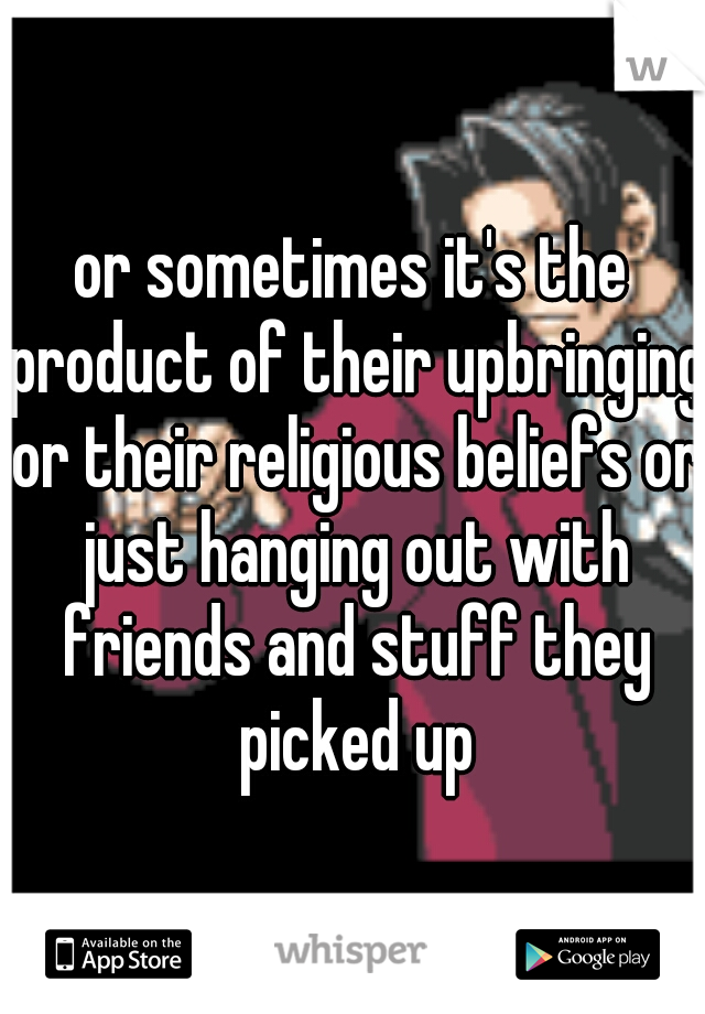 or sometimes it's the product of their upbringing or their religious beliefs or just hanging out with friends and stuff they picked up