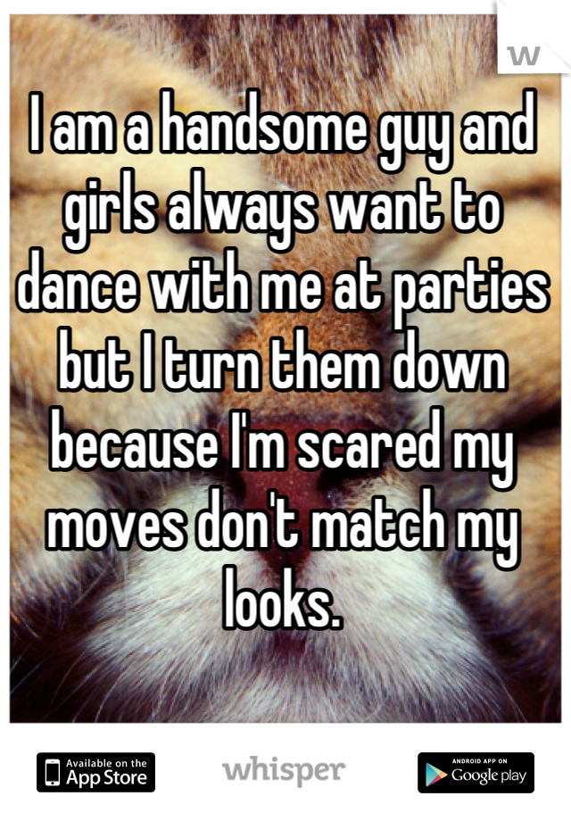 I am a handsome guy and girls always want to dance with me at parties but I turn them down because I'm scared my moves don't match my looks.