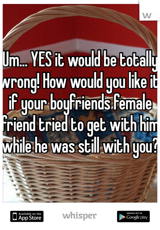 Um... YES it would be totally wrong! How would you like it if your boyfriends female  friend tried to get with him while he was still with you? 