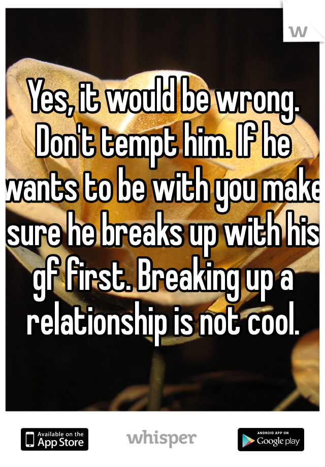 Yes, it would be wrong. Don't tempt him. If he wants to be with you make sure he breaks up with his gf first. Breaking up a relationship is not cool.