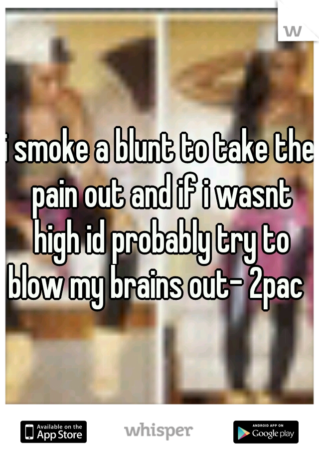 i smoke a blunt to take the pain out and if i wasnt high id probably try to blow my brains out- 2pac  