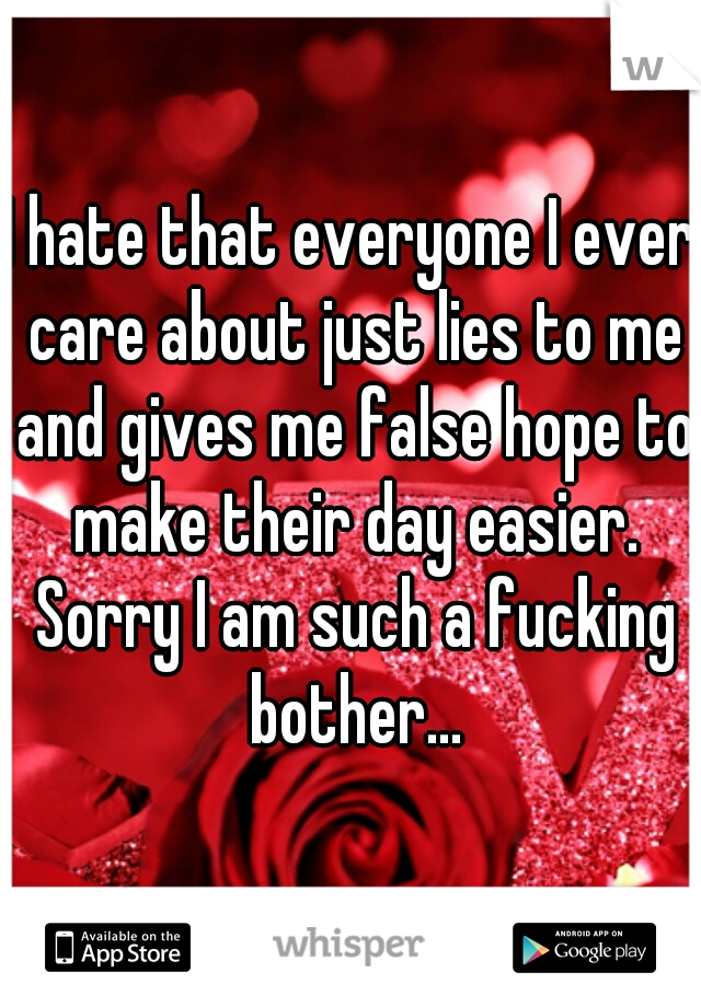I hate that everyone I ever care about just lies to me and gives me false hope to make their day easier. Sorry I am such a fucking bother...