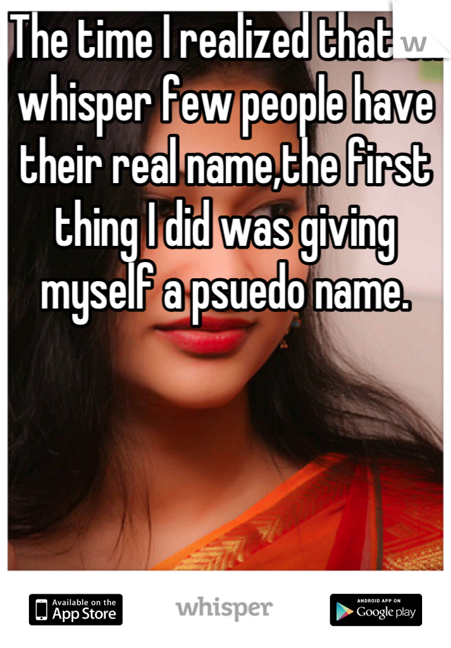 The time I realized that on whisper few people have their real name,the first thing I did was giving myself a psuedo name.