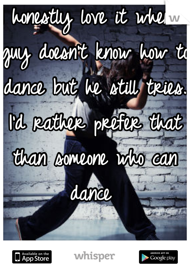 I honestly love it when a guy doesn't know how to dance but he still tries. I'd rather prefer that than someone who can dance 