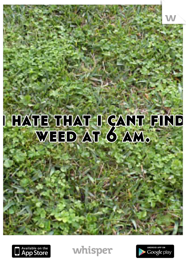 i hate that i cant find weed at 6 am. 