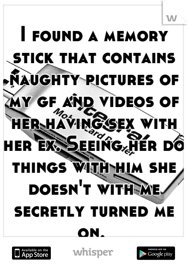 I found a memory stick that contains naughty pictures of my gf and videos of her having sex with her ex. Seeing her do things with him she doesn't with me secretly turned me on. 