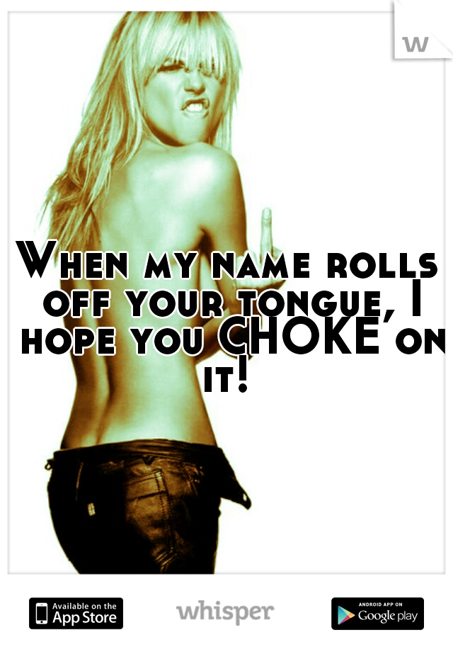 When my name rolls off your tongue, I hope you CHOKE on it! 