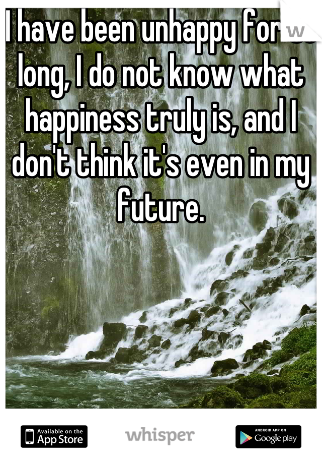 I have been unhappy for so long, I do not know what happiness truly is, and I don't think it's even in my future.