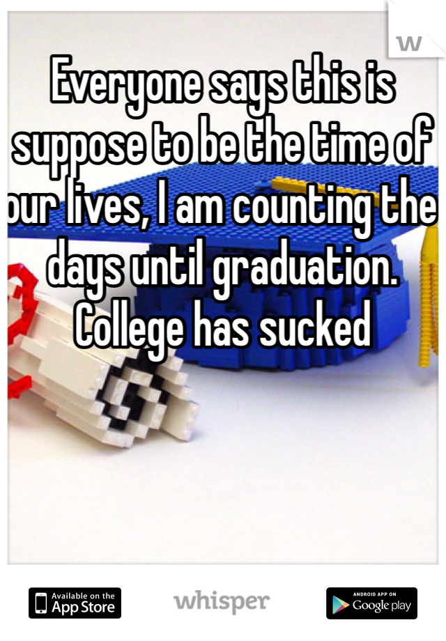 Everyone says this is suppose to be the time of our lives, I am counting the days until graduation. College has sucked