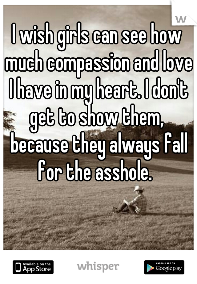 I wish girls can see how much compassion and love I have in my heart. I don't get to show them,  because they always fall for the asshole.  