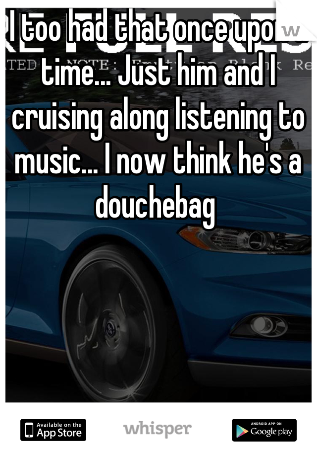 I too had that once upon a time... Just him and I cruising along listening to music... I now think he's a douchebag 