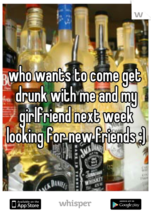 who wants to come get drunk with me and my girlfriend next week looking for new friends :)