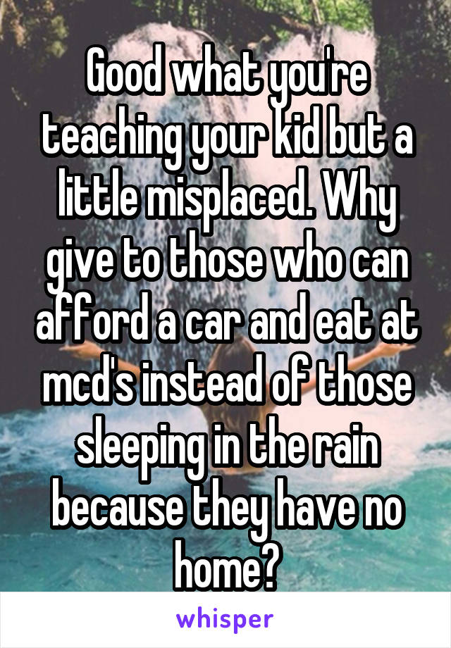 Good what you're teaching your kid but a little misplaced. Why give to those who can afford a car and eat at mcd's instead of those sleeping in the rain because they have no home?