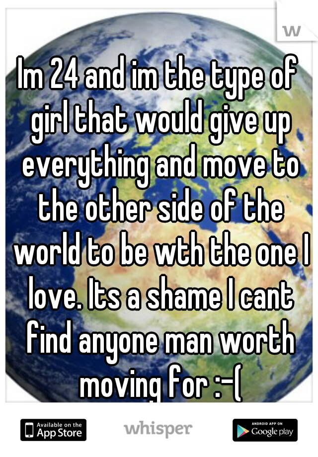Im 24 and im the type of girl that would give up everything and move to the other side of the world to be wth the one I love. Its a shame I cant find anyone man worth moving for :-(