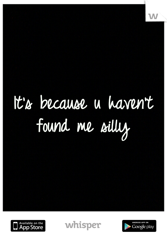 It's because u haven't found me silly 