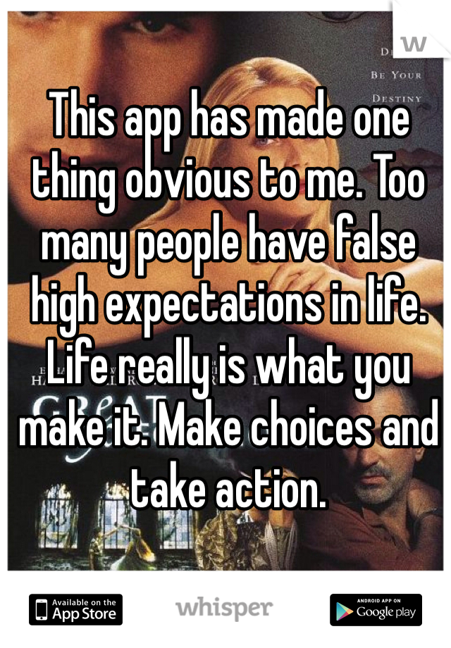 This app has made one thing obvious to me. Too many people have false high expectations in life.  Life really is what you make it. Make choices and take action.