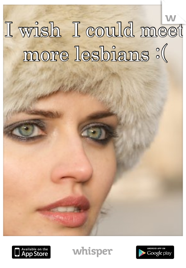 I wish  I could meet more lesbians :(