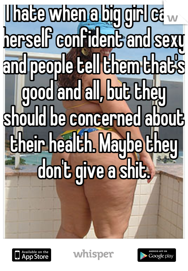 I hate when a big girl calls herself confident and sexy and people tell them that's good and all, but they should be concerned about their health. Maybe they don't give a shit.