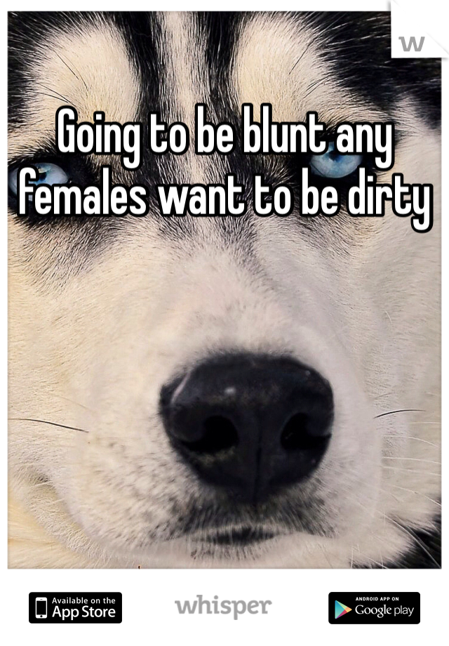 Going to be blunt any females want to be dirty 