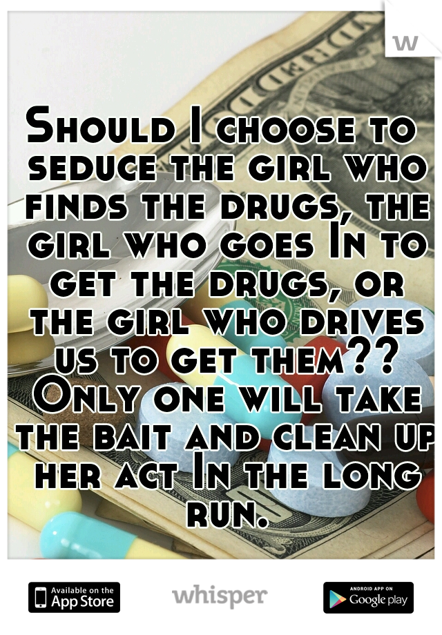 Should I choose to seduce the girl who finds the drugs, the girl who goes In to get the drugs, or the girl who drives us to get them?? Only one will take the bait and clean up her act In the long run.