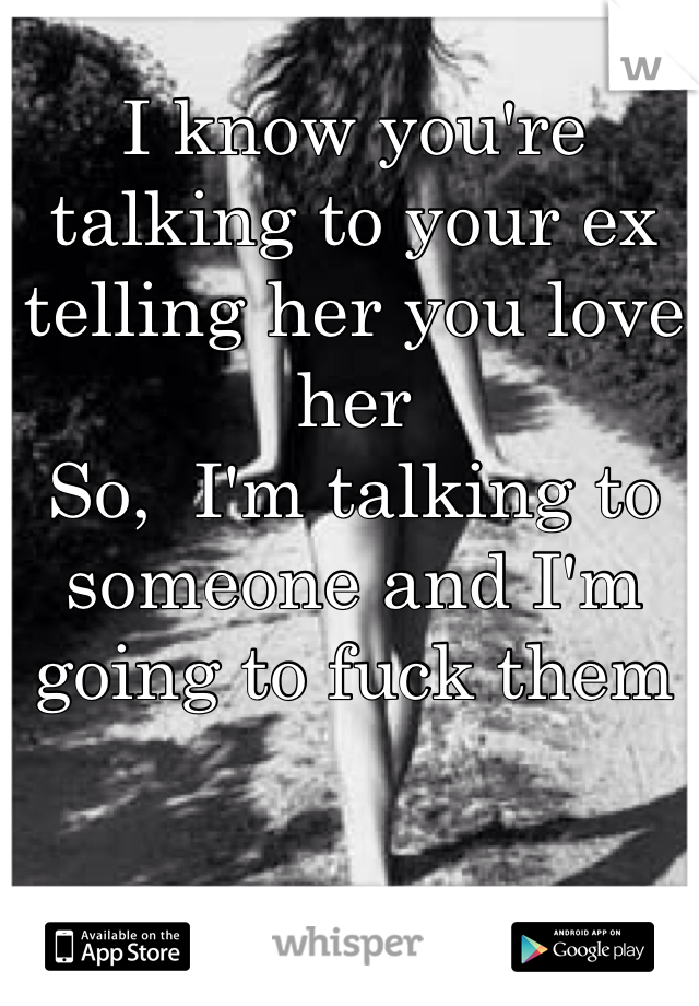 I know you're talking to your ex telling her you love her
So,  I'm talking to someone and I'm going to fuck them