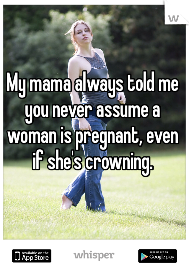 My mama always told me you never assume a woman is pregnant, even if she's crowning.