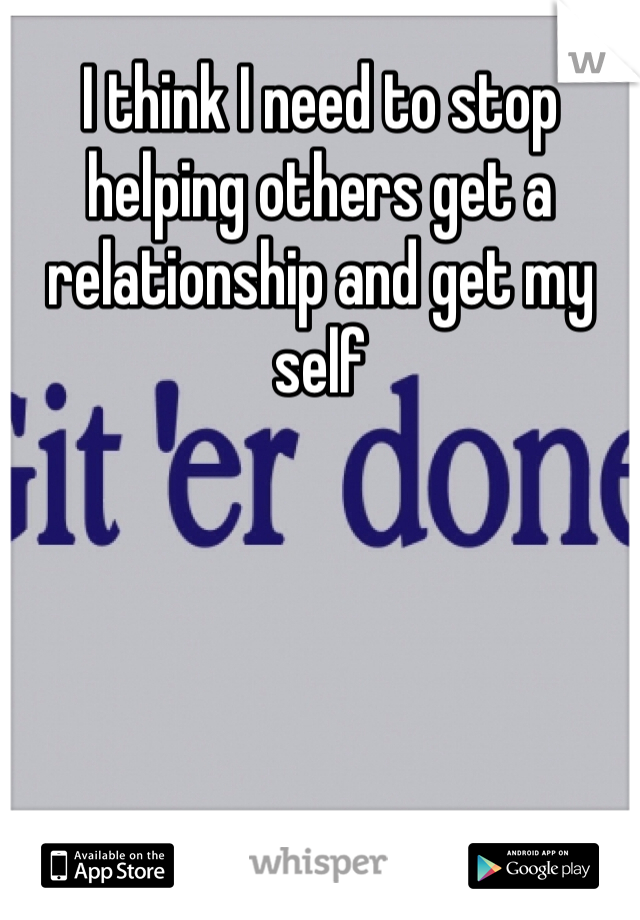 I think I need to stop helping others get a relationship and get my self